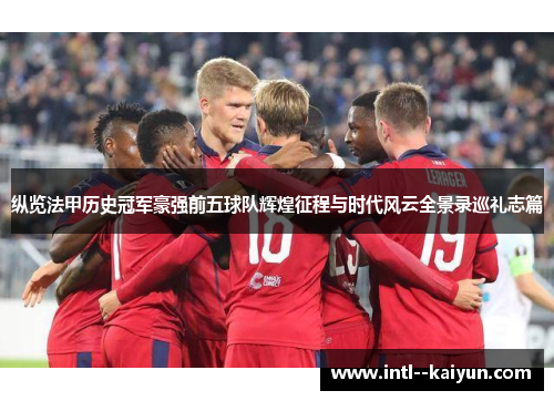 纵览法甲历史冠军豪强前五球队辉煌征程与时代风云全景录巡礼志篇