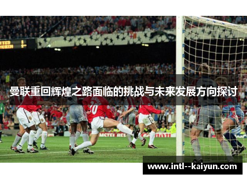 曼联重回辉煌之路面临的挑战与未来发展方向探讨