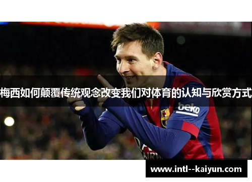 梅西如何颠覆传统观念改变我们对体育的认知与欣赏方式
