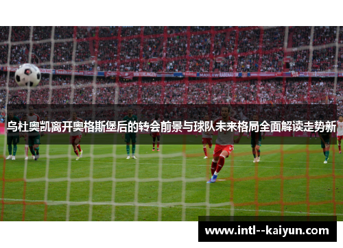 乌杜奥凯离开奥格斯堡后的转会前景与球队未来格局全面解读走势新