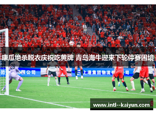 康瓜绝杀脱衣庆祝吃黄牌 青岛海牛迎来下轮停赛困境