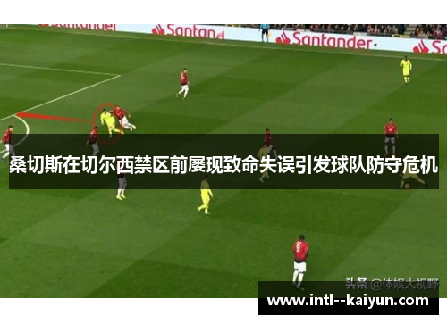 桑切斯在切尔西禁区前屡现致命失误引发球队防守危机