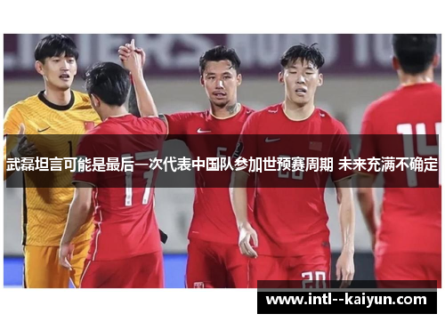 武磊坦言可能是最后一次代表中国队参加世预赛周期 未来充满不确定