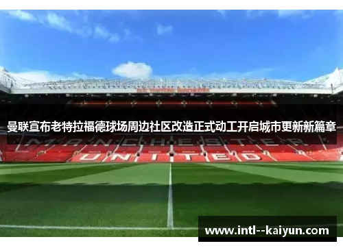 曼联宣布老特拉福德球场周边社区改造正式动工开启城市更新新篇章