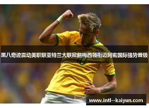 黑八奇迹震动美职联亚特兰大联掀翻梅西领衔迈阿密国际强势晋级